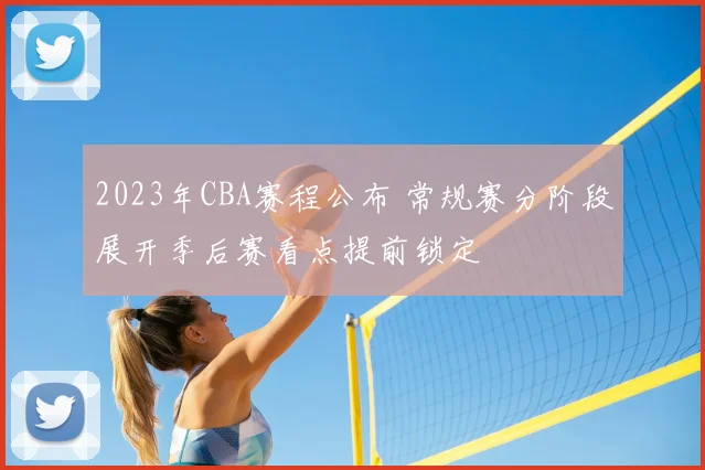 2023年CBA赛程公布 常规赛分阶段展开季后赛看点提前锁定