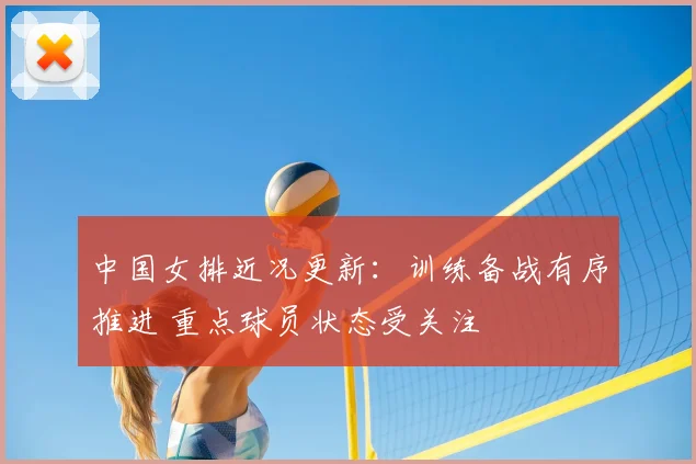 中国女排近况更新:训练备战有序推进 重点球员状态受关注