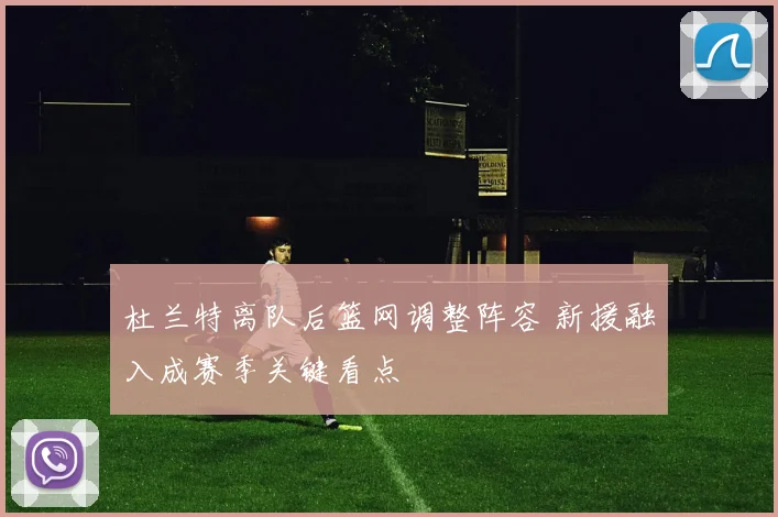杜兰特离队后篮网调整阵容 新援融入成赛季关键看点