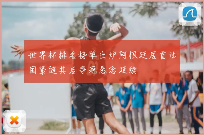 世界杯排名榜单出炉阿根廷居首法国紧随其后争冠悬念延续