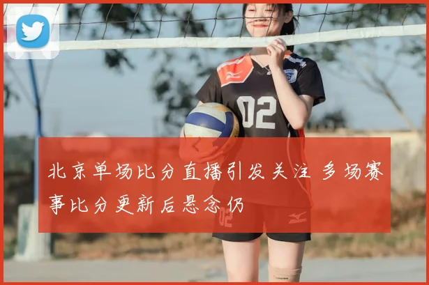 北京单场比分直播引发关注 多场赛事比分更新后悬念仍