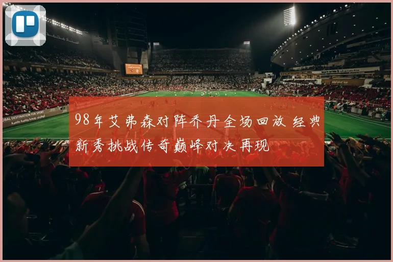 98年艾弗森对阵乔丹全场回放 经典新秀挑战传奇巅峰对决再现