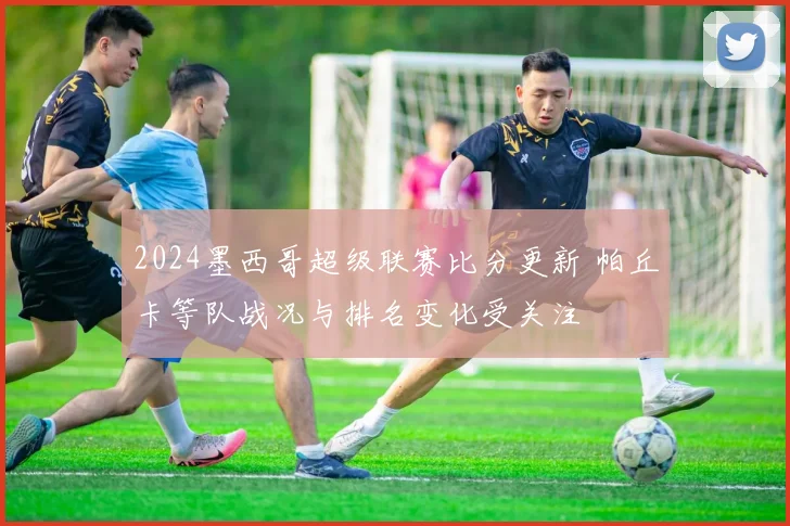 2024墨西哥超级联赛比分更新 帕丘卡等队战况与排名变化受关注