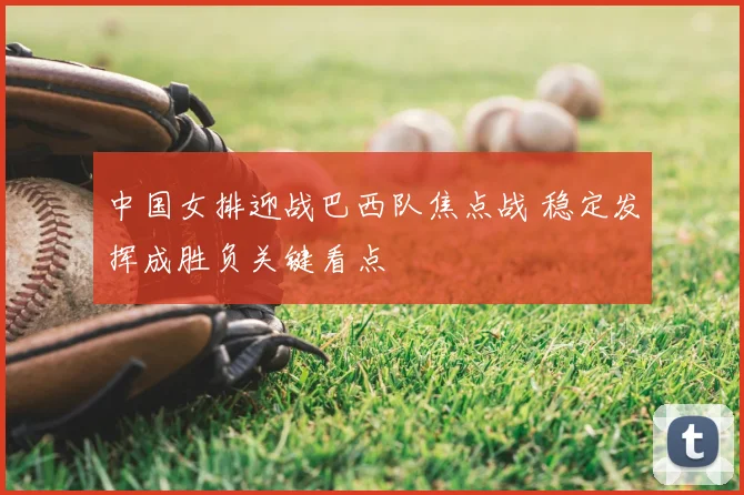 中国女排迎战巴西队焦点战 稳定发挥成胜负关键看点
