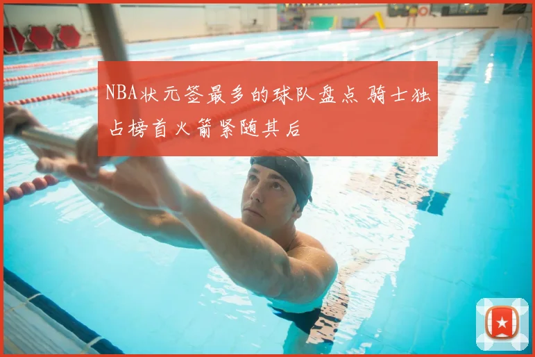 NBA状元签最多的球队盘点 骑士独占榜首火箭紧随其后