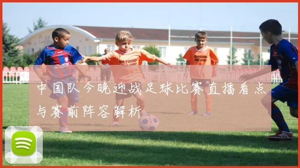 中国队今晚迎战足球比赛直播看点与赛前阵容解析
