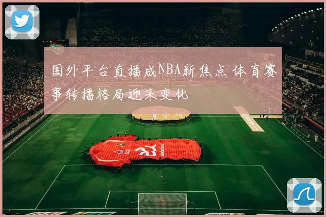 国外平台直播成NBA新焦点 体育赛事转播格局迎来变化