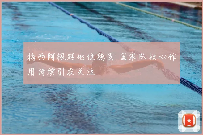 梅西阿根廷地位稳固 国家队核心作用持续引发关注