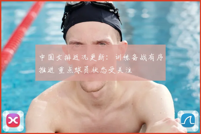 中国女排近况更新:训练备战有序推进 重点球员状态受关注