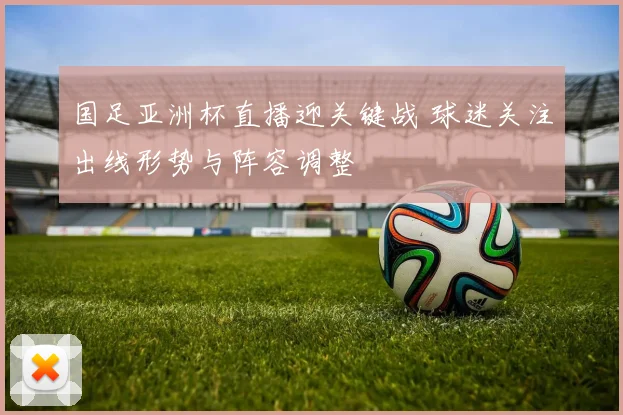 国足亚洲杯直播迎关键战 球迷关注出线形势与阵容调整