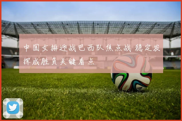 中国女排迎战巴西队焦点战 稳定发挥成胜负关键看点