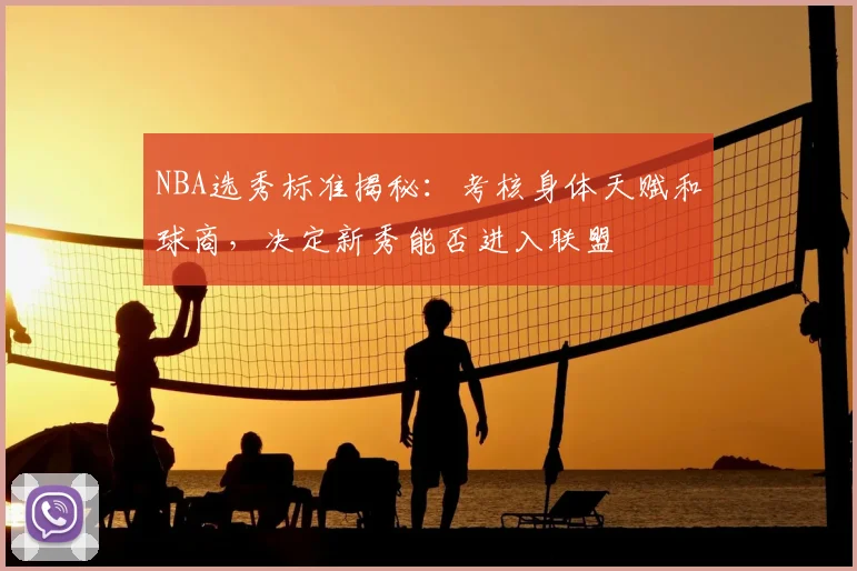 NBA选秀标准揭秘:考核身体天赋和球商,决定新秀能否进入联盟