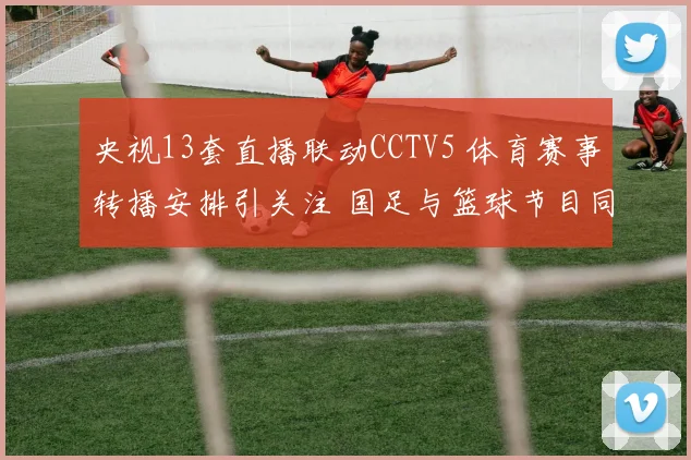 央视13套直播联动CCTV5 体育赛事转播安排引关注 国足与篮球节目同步上线