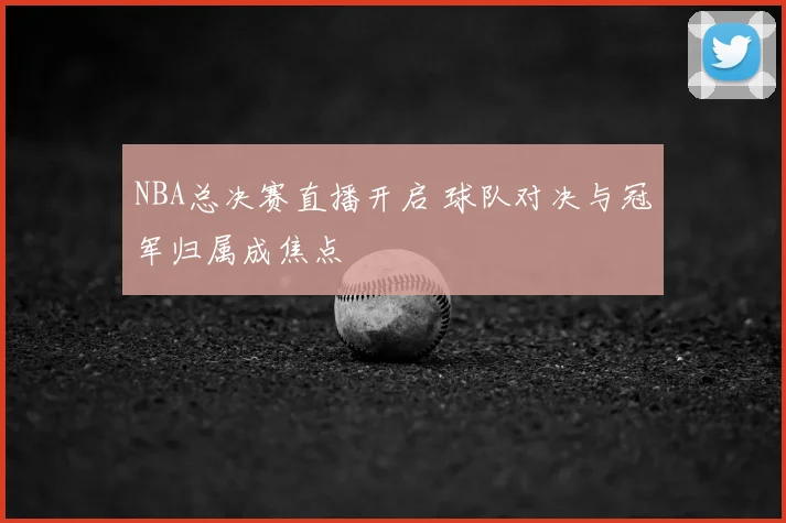 NBA总决赛直播开启 球队对决与冠军归属成焦点