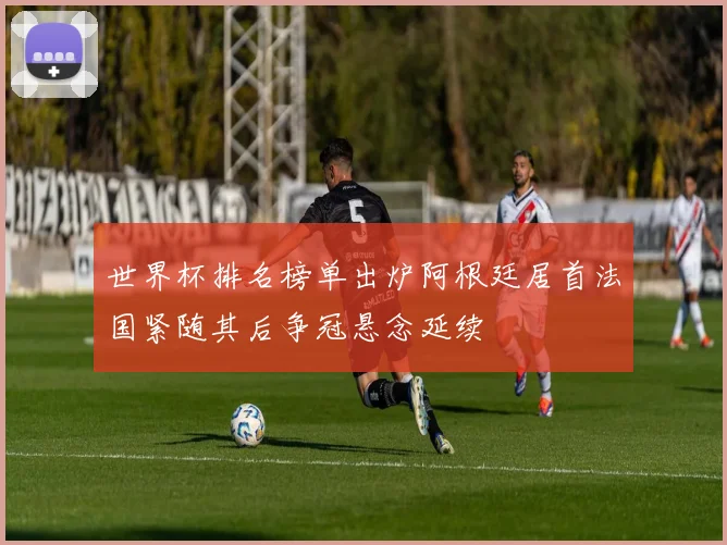 世界杯排名榜单出炉阿根廷居首法国紧随其后争冠悬念延续