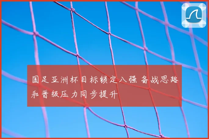 国足亚洲杯目标锁定八强 备战思路和晋级压力同步提升