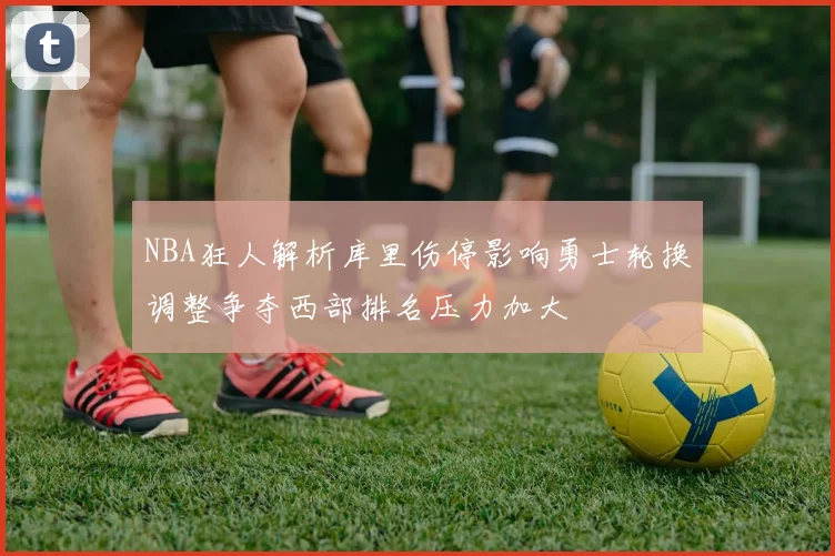 NBA狂人解析库里伤停影响勇士轮换调整争夺西部排名压力加大