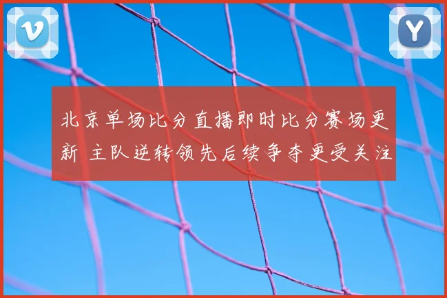 北京单场比分直播即时比分赛场更新 主队逆转领先后续争夺更受关注